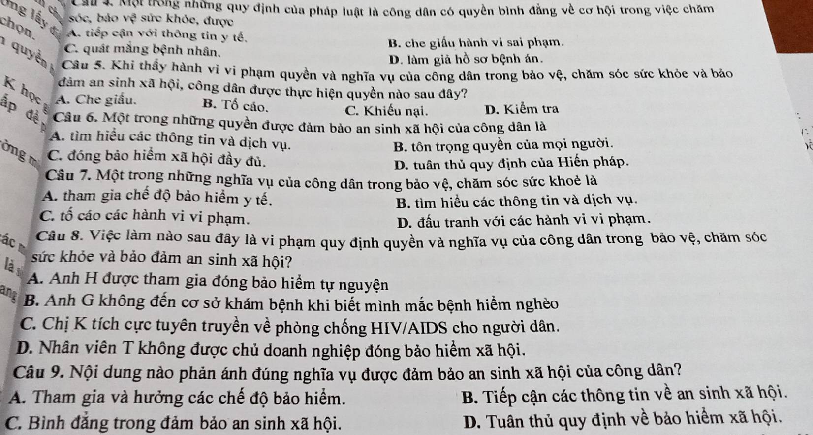 Một trong những quy định của pháp luật là công dân có quyền bình đẳng về cơ hội trong việc chăm
4 ty sóc, bảo vệ sức khỏc, được
Ông lấy đị
chọn, A. tiếp cận với thông tin y tế,
B. che giấu hành vi sai phạm.
C. quát mắng bệnh nhân.
D. làm giả hồ sơ bệnh án.
quyền Câu 5. Khi thầy hành vi vi phạm quyền và nghĩa vụ của công dân trong bảo vệ, chăm sóc sức khỏc và bảo
đảm an sinh xã hội, công dân được thực hiện quyền nào sau đây?
K học A. Che giấu. B. Tố cáo.
C. Khiếu nại. D. Kiểm tra
ấp đề Câu 6. Một trong những quyền được đảm bảo an sinh xã hội của công dân là
A. tìm hiểu các thông tin và dịch vụ.
B. tôn trọng quyền của mọi người.
ờng  m C. đóng bảo hiểm xã hội đầy đủ.
D. tuân thủ quy định của Hiến pháp.
Câu 7. Một trong những nghĩa vụ của công dân trong bảo vệ, chăm sóc sức khoẻ là
A. tham gia chế độ bảo hiểm y tế.
B. tìm hiểu các thông tin và dịch vụ.
C. tố cáo các hành vi vi phạm.
D. đấu tranh với các hành vi vi phạm.
Câu 8. Việc làm nào sau đây là vi phạm quy định quyền và nghĩa vụ của công dân trong bảo vệ, chăm sóc
ác  m
sức khỏe và bảo đảm an sinh xã hội?
là s
A. Anh H được tham gia đóng bảo hiểm tự nguyện
ang B. Anh G không đến cơ sở khám bệnh khi biết mình mắc bệnh hiểm nghèo
C. Chị K tích cực tuyên truyền về phòng chống HIV/AIDS cho người dân.
D. Nhân viên T không được chủ doanh nghiệp đóng bảo hiểm xã hội.
Câu 9. Nội dung nào phản ánh đúng nghĩa vụ được đảm bảo an sinh xã hội của công dân?
A. Tham gia và hưởng các chế độ bảo hiểm. B. Tiếp cận các thông tin về an sinh xã hội.
C. Bình đẳng trong đảm bảo an sinh xã hội. D. Tuân thủ quy định về bảo hiểm xã hội.