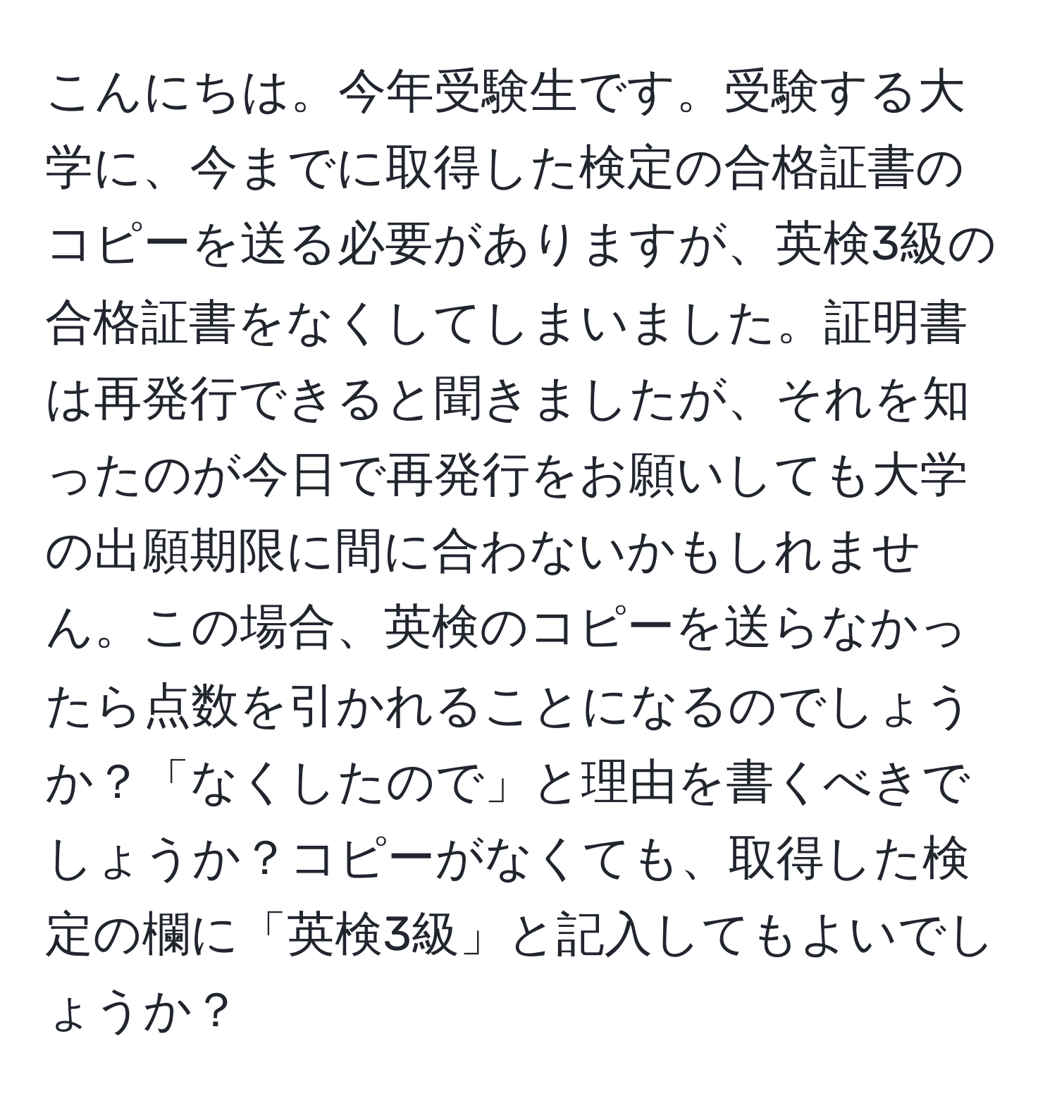 こんにちは。今年受験生です。受験する大学に、今までに取得した検定の合格証書のコピーを送る必要がありますが、英検3級の合格証書をなくしてしまいました。証明書は再発行できると聞きましたが、それを知ったのが今日で再発行をお願いしても大学の出願期限に間に合わないかもしれません。この場合、英検のコピーを送らなかったら点数を引かれることになるのでしょうか？「なくしたので」と理由を書くべきでしょうか？コピーがなくても、取得した検定の欄に「英検3級」と記入してもよいでしょうか？