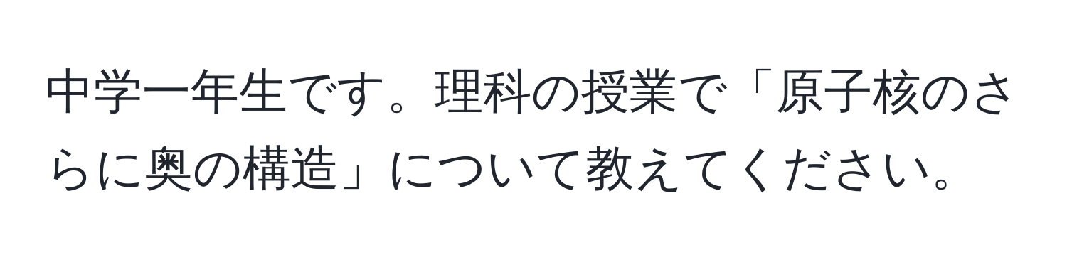 中学一年生です。理科の授業で「原子核のさらに奥の構造」について教えてください。