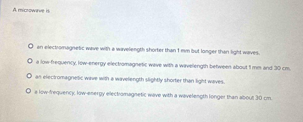 A microwave is
an electromagnetic wave with a wavelength shorter than 1 mm but longer than light waves.
a low-frequency, low-energy electromagnetic wave with a wavelength between about 1 mm and 30 cm.
an electromagnetic wave with a wavelength slightly shorter than light waves.
a low-frequency, low-energy electromagnetic wave with a wavelength longer than about 30 cm.