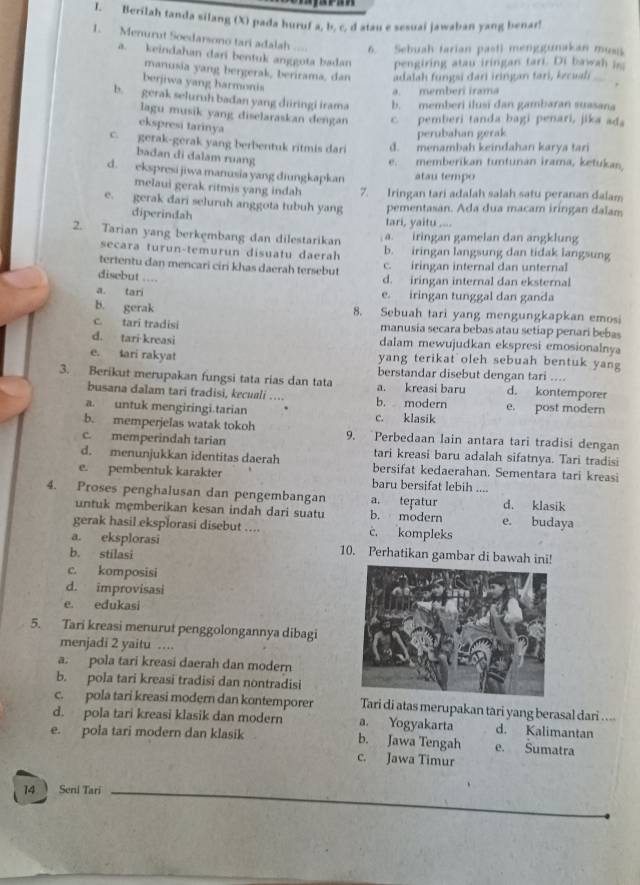 Berilah tanda silang (X) pada huruf a, b, c. d atau e sesuai jawaban yang benar!
1. Menurut Soedarsono tari adalah 6. Sebuah tarian pasti menggunakan muss
a. keindahan dari bentuk anggota badan pengiring atau iringan tari. Di bawa   
manusia yang bergerak, berirama, dan adalah fungsi dari iringan tari, kecuali
. ,
berjiwa yang harmonis
a memberi irama
b. gerak seluruh badan yang diringi irama b. memberi ilusi dan gambaran suasana
lagu musik yang diselaraskan dengan c. pemberi tanda bagi penari, jika ada
ekspresi tarinya
perubahan gerak
c.  gerak-gerak yang berbentuk ritmis dari d. menambah keindahan karya tari
badan di dalam ruang
e. memberikan tuntunan irama, ketukan,
d. ekspresi jiwa manusia yang diungkapkan atau tempo
melaui gerak ritmis yang indah 7. Iringan tari adalah salah satu peranan dalam
e. gerak dari seluruh anggota tubuh yang pementasan. Ada dua macam iringan dalam
diperindah tari, yaitu ....
2. Tarian yang berkembang dan dilestarikan a. iringan gamelan dan angklung
secara turun-temurun disuatu daerah b. iringan langsung dan tidak langsung
tertentu dan mencari ciri khas daerah tersebut c. iringan internal dan unternal
disebut ....
d. iringan internal dan eksternal
a. tari e. iringan tunggal dan ganda
b. gerak 8. Sebuah tari yang mengungkapkan emosi
c. tarī tradisi manusia secara bebas atau setiap penari bebas
d. tari kreasi dalam mewujudkan ekspresi emosionalnya
e. tari rakyat yang terikat oleh sebuah bentuk yang
berstandar disebut dengan tari ....
3. Berikut merupakan fungsi tata rias dan tata a. kreasi baru d. kontemporer
busana đalam tari tradisi, kecuali ….. b. modern e. post modern
a. untuk mengiringi.tarian c. klasik
b. memperjelas watak tokoh 9. Perbedaan lain antara tari tradisi dengan
c. memperindah tarian tari kreasi baru adalah sifatnya. Tari tradisi
d. menunjukkan identitas daerah bersifat kedaerahan. Sementara tari kreasi
e. pembentuk karakter baru bersifat lebih ....
4. Proses penghalusan dan pengembangan a. teṛatur d. klasik
untuk mẹmberikan kesan indah dari suatu b. modern e. budaya
gerak hasil eksplorasi disebut .... c. kompleks
a. eksplorasi 10. Perhatikan gambar di bawah ini!
b. stilasi
c. komposisi
d. improvisasi
e. edukasi
5. Tari kreasi menurut penggolongannya dibagi
menjadi 2 yaitu ….
a. pola tari kreasi daerah dan modern
b. pola tari kreasi tradisi dan nontradisi
c. pola tari kreasi modern dan kontemporer Tari di atas merupakan tari yang berasal dari ....
d. pola tari kreasi klasik dan modern a. Yogyakarta d. Kalimantan
e. pola tari modern dan klasik
b. Jawa Tengah e. Sumatra
c. Jawa Timur
14  Seni Tari