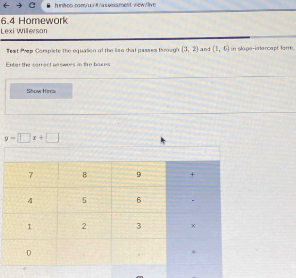 6.4 Homework 
Lexi Willerson 
Test Prep Complete the equation of the line that passes through (3,2) and (1,6) in slope-intercept form . 
Enter the correct answers in the boxes. 
Show Hints
y=□ x+□