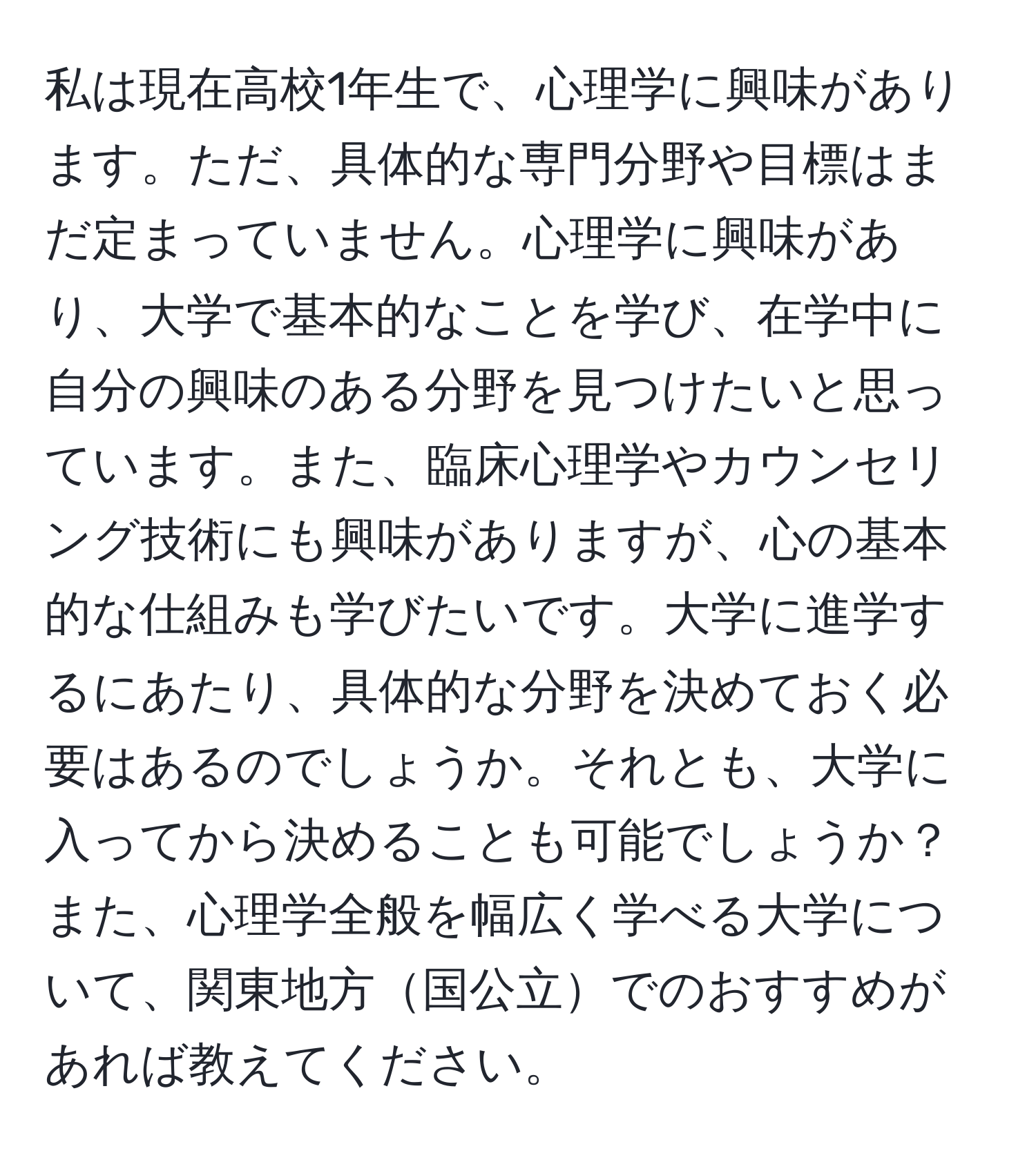 私は現在高校1年生で、心理学に興味があります。ただ、具体的な専門分野や目標はまだ定まっていません。心理学に興味があり、大学で基本的なことを学び、在学中に自分の興味のある分野を見つけたいと思っています。また、臨床心理学やカウンセリング技術にも興味がありますが、心の基本的な仕組みも学びたいです。大学に進学するにあたり、具体的な分野を決めておく必要はあるのでしょうか。それとも、大学に入ってから決めることも可能でしょうか？また、心理学全般を幅広く学べる大学について、関東地方国公立でのおすすめがあれば教えてください。