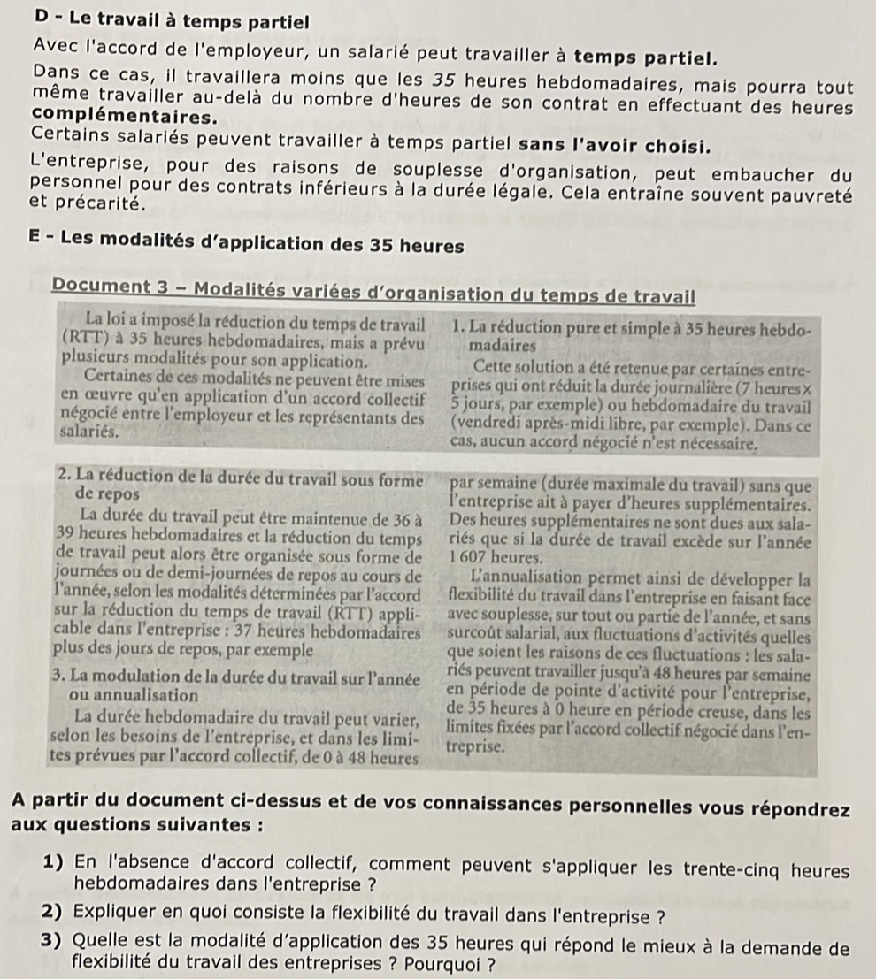 Le travail à temps partiel
Avec l'accord de l'employeur, un salarié peut travailler à temps partiel.
Dans ce cas, il travaillera moins que les 35 heures hebdomadaires, mais pourra tout
même travailler au-delà du nombre d'heures de son contrat en effectuant des heures
complémentaires.
Certains salariés peuvent travailler à temps partiel sans l'avoir choisi.
L'entreprise, pour des raisons de souplesse d'organisation, peut embaucher du
personnel pour des contrats inférieurs à la durée légale. Cela entraîne souvent pauvreté
et précarité.
E - Les modalités d’application des 35 heures
Document 3 - Modalités variées d'organisation du temps de travail
La loi a imposé la réduction du temps de travail 1. La réduction pure et simple à 35 heures hebdo-
(RTT) à 35 heures hebdomadaires, mais a prévu madaires
plusieurs modalités pour son application.  Cette solution a été retenue par certaines entre-
Certaines de ces modalités ne peuvent être mises prises qui ont réduit la durée journalière (7 heures×
en œuvre qu'en application d'un accord collectif 5 jours, par exemple) ou hebdomadaire du travail
négocié entre l'employeur et les représentants des (vendredi après-midi libre, par exemple). Dans ce
salariês. cas, aucun accord négocié n'est nécessaire.
2. La réduction de la durée du travail sous forme par semaine (durée maximale du travail) sans que
de repos  l'entreprise ait à payer d'heures supplémentaires.
La durée du travail peut être maintenue de 36 à Des heures supplémentaires ne sont dues aux sala-
39 heures hebdomadaires et la réduction du temps riés que si la durée de travail excède sur l'année
de travail peut alors être organisée sous forme de 1 607 heures.
journées ou de demi-journées de repos au cours de  L'annualisation permet ainsi de développer la
l'année, selon les modalités déterminées par l'accord flexibilité du travail dans l'entreprise en faisant face
sur la réduction du temps de travail (RTT) appli- avec souplesse, sur tout ou partie de l'année, et sans
cable dans l'entreprise : 37 heures hebdomadaires surcoût salarial, aux fluctuations d'activités quelles
plus des jours de repos, par exemple que soient les raisons de ces fluctuations : les sala-
riés peuvent travailler jusqu'à 48 heures par semaine
3. La modulation de la durée du travail sur l'année en période de pointe d'activité pour l'entreprise,
ou annualisation de 35 heures à 0 heure en période creuse, dans les
La durée hebdomadaire du travail peut varier, limites fixées par l’accord collectif négocié dans l'en-
selon les besoins de l’entréprise, et dans les limi-
tes prévues par l'accord collectif, de 0 à 48 heures treprise.
A partir du document ci-dessus et de vos connaissances personnelles vous répondrez
aux questions suivantes :
1) En l'absence d'accord collectif, comment peuvent s'appliquer les trente-cinq heures
hebdomadaires dans l'entreprise ?
2) Expliquer en quoi consiste la flexibilité du travail dans l'entreprise ?
3) Quelle est la modalité d'application des 35 heures qui répond le mieux à la demande de
flexibilité du travail des entreprises ? Pourquoi ?