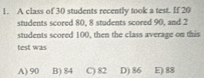 A class of 30 students recently took a test. If 20
students scored 80, 8 students scored 90, and 2
students scored 100, then the class average on this
test was
A) 90 B) 84 C) 82 D) 86 E) 88