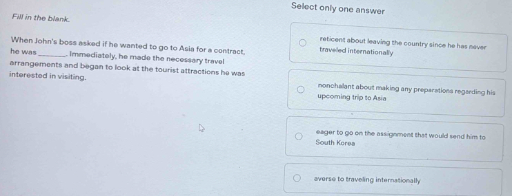 Select only one answer
Fill in the blank. reticent about leaving the country since he has never
When John's boss asked if he wanted to go to Asia for a contract,
traveled internationally
he was_ . Immediately, he made the necessary travel
arrangements and began to look at the tourist attractions he was
interested in visiting. nonchalant about making any preparations regarding his
upcoming trip to Asia
eager to go on the assignment that would send him to
South Korea
averse to traveling internationally