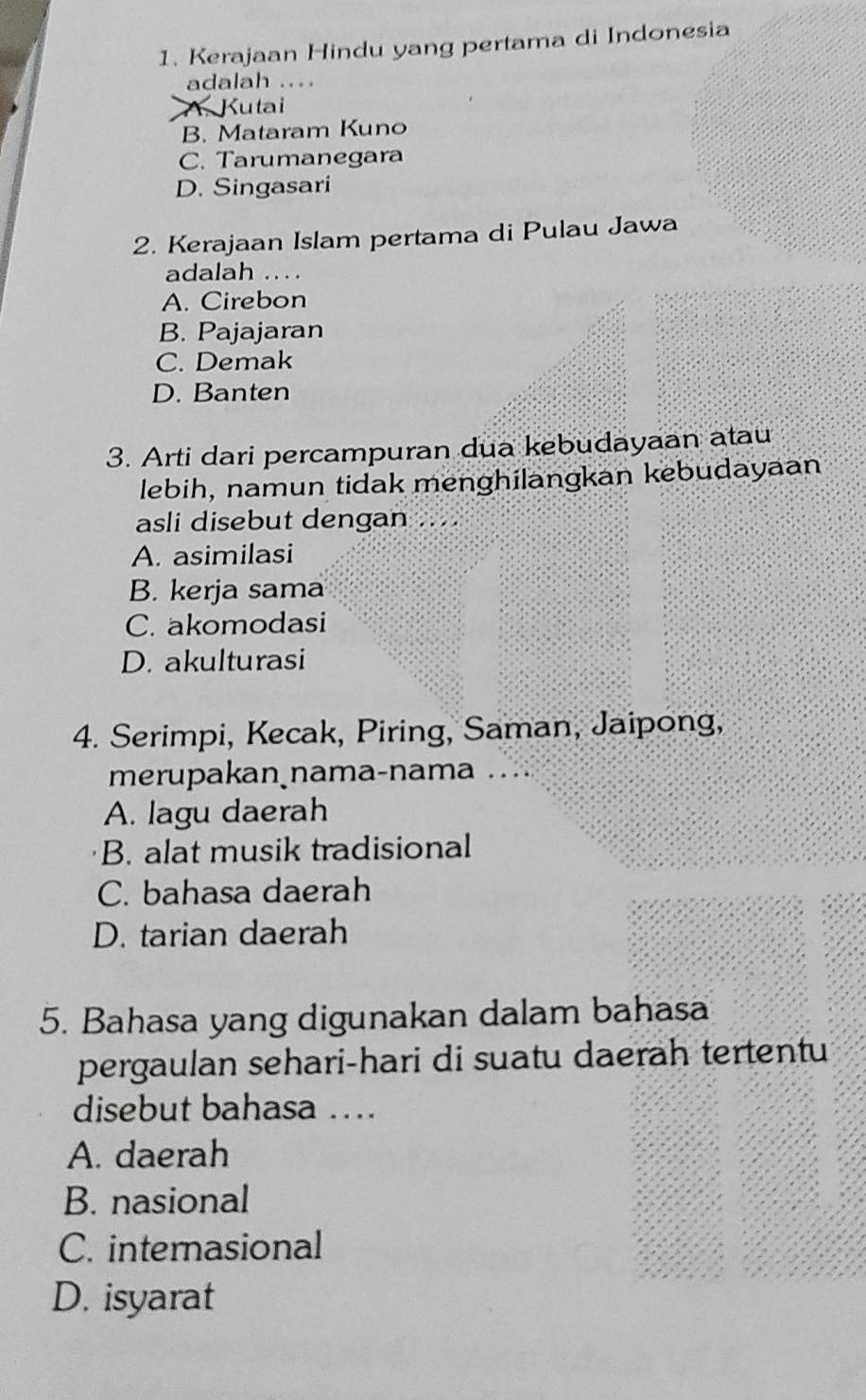 Kerajaan Hindu yang pertama di Indonesia
adalah ....
A. Kutai
B. Mataram Kuno
C. Tarumanegara
D. Singasari
2. Kerajaan Islam pertama di Pulau Jawa
adalah ..
A. Cirebon
B. Pajajaran
C. Demak
D. Banten
3. Arti dari percampuran dua kebudayaan atau
lebih, namun tidak menghilangkan kebudayaan
asli disebut dengan .. ..
A. asimilasi
B. kerja sama
C. akomodasi
D. akulturasi
4. Serimpi, Kecak, Piring, Saman, Jaipong,
merupakan nama-nama ..
A. lagu daerah
B. alat musik tradisional
C. bahasa daerah
D. tarian daerah
5. Bahasa yang digunakan dalam bahasa
pergaulan sehari-hari di suatu daerah tertentu
disebut bahasa ...
A. daerah
B. nasional
C. internasional
D. isyarat