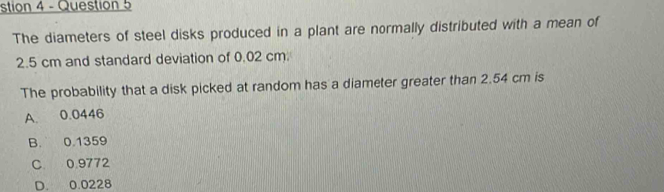 stion 4 - Question 5
The diameters of steel disks produced in a plant are normally distributed with a mean of
2.5 cm and standard deviation of 0.02 cm
The probability that a disk picked at random has a diameter greater than 2.54 cm is
A. 0.0446
B. 0.1359
C 0.9772
D. 0.0228