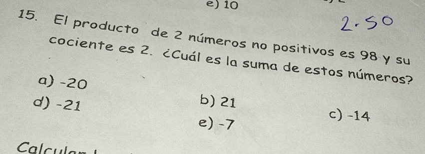 10
15. El producto de 2 números no positivos es 98 y su
cociente es 2. ¿Cuál es la suma de estos números?
a) -20
d) -21
b) 21 c) -14
e) -7
Calcul