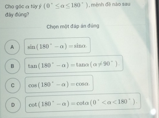 Cho góc α tùy ý (0°≤ alpha ≤ 180°) , mệnh đề nào sau
đây đúng?
Chọn một đáp án đúng
A sin (180°-alpha )=sin alpha.
B tan (180°-alpha )=tan alpha (alpha != 90°).
C cos (180°-alpha )=cos alpha.
D cot (180°-alpha )=cot alpha (0° <180°).