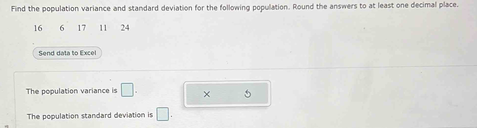 Find the population variance and standard deviation for the following population. Round the answers to at least one decimal place.
16 6 17 11 24
Send data to Excel 
The population variance is □. 
× 5
The population standard deviation is □.