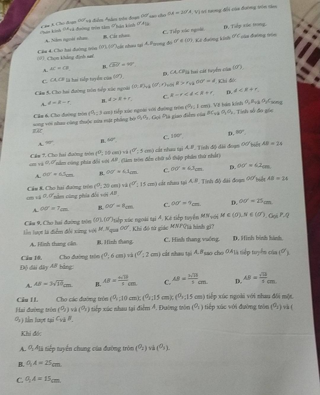 Cho đoạn 00 m Anằm trên đoạn OO' sao cho OA=2O'A , Vị trí tương đổi của đường trồn tấm
Quản kính OAvà đường tròn tâm O' kán kính 6 à
A. Năm ngoài nhau. B. Cắt nhau. C. Tiếp xúc ngoài D. Tiếp xúc trong.
Câu 4. Cho hai đường tròn (0), (6 O ất nhau tại A,B_1 rong đó 0'∈ (∈ (0). C Kẻ đường kính 0 C của đường tròn
(0), Chọn khẳng định sai.
A. AC=CB
B. widehat CBO'=90°.
C. CA,CB *  là hai tiếp tuyến của (ơ), D. CA,CB_1 hai cát tuyển của (ơ),
Câu 5. Cho hai đường tròn tiếp xúc ngoài (0;R)_Va(0';r) với R>r_va00'=d, Khí đớ:
A. d=R-r. B. d>R+r, C. R-r D.
d
Câu 6. Cho đường tròn (O_1;3 cm) tiếp xúc ngoài với đường tròn (O_2; 1 cm) Vẽ bán kính O_1Bv O_2C song
song với nhau cùng thuộc nữa mặt phẳng bờ O_1O_2,G_0iD_1 là giao điểm của BC_V O_1O_2 Tính số đo góc
widehat BAC
C. 100°
D. 80°,
A. 90°
B. 60°.
Câu 7. Cho hai đường tròn (0;10cm)va(0;5cm) cát nhau tại A.B, Tính độ dài đoạn OO'bienAB=24
x-2 0,0 năm cùng phía đối với AB, (làm tròn đến chữ số thập phân thứ nhất)
A. OO'approx 6.5cm B. OO'approx 6.1cm. C. OO'approx 6,3cm. D. OO'approx 6.2cm.
Câu 8. Cho hai đường tròn (^0;20cm)va (0:15cm) cắt nhau tại A,B * Tính độ dài dognOO'bietAB=24
vá 0,0' nằm cũng phía đối voiAB.
A. OO'=7cm B. OO'=8cm. C. OO'=9cm. D. OO'=25cm.
Câu 9, Cho hai đường tròn (0),( o 0tiếp xúc ngoài tại 4. Kê tiếp tuyến MN_VGiM∈ (0),N∈ (0),GoiP,Q
lần lượt là điểm đối xứng với M.Nqua OO' Khi đó tứ giác MNPQ là hình gì?
A. Hình thang cân. B. Hình thang. C. Hình thang vuông. D. Hình bình hành.
Câu 10. Cho đường tròn (0;6cm) và (0;2cm) cất nhau tại A.Bsao cho OA1à tiếp tuyển của (^0).
Độ đài dây AB bảng:
A. AB=3sqrt(10)cm B. AB= 6sqrt(10)/5 cm C. AB= 3sqrt(10)/5 cm. D. AB= sqrt(10)/5 cm.
Câu 11. Cho các đường tròn (0_1;10cm);(0_2;15cm);(0_3;15cm) tiếp xúc ngoài với nhau đối một.
Hai đường tròn (O_2) va(O_3) tiếp xúc nhau tại điểm Á. Đường tròn (O_1) tiếp xúc với đường tròn (O_2) và(
O_3) ) n lượt tại C_vaB.
Khí đó:
A. O_1A_1 là tiếp tuyến chung của đường tròn (O_2)va(O_3).
B. O_1A=25cm.
C. O_1A=15cm.