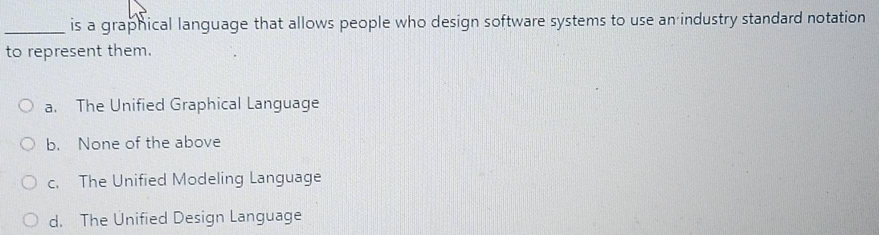 is a graphical language that allows people who design software systems to use an industry standard notation
to represent them.
a. The Unified Graphical Language
b. None of the above
c. The Unified Modeling Language
d. The Unified Design Language