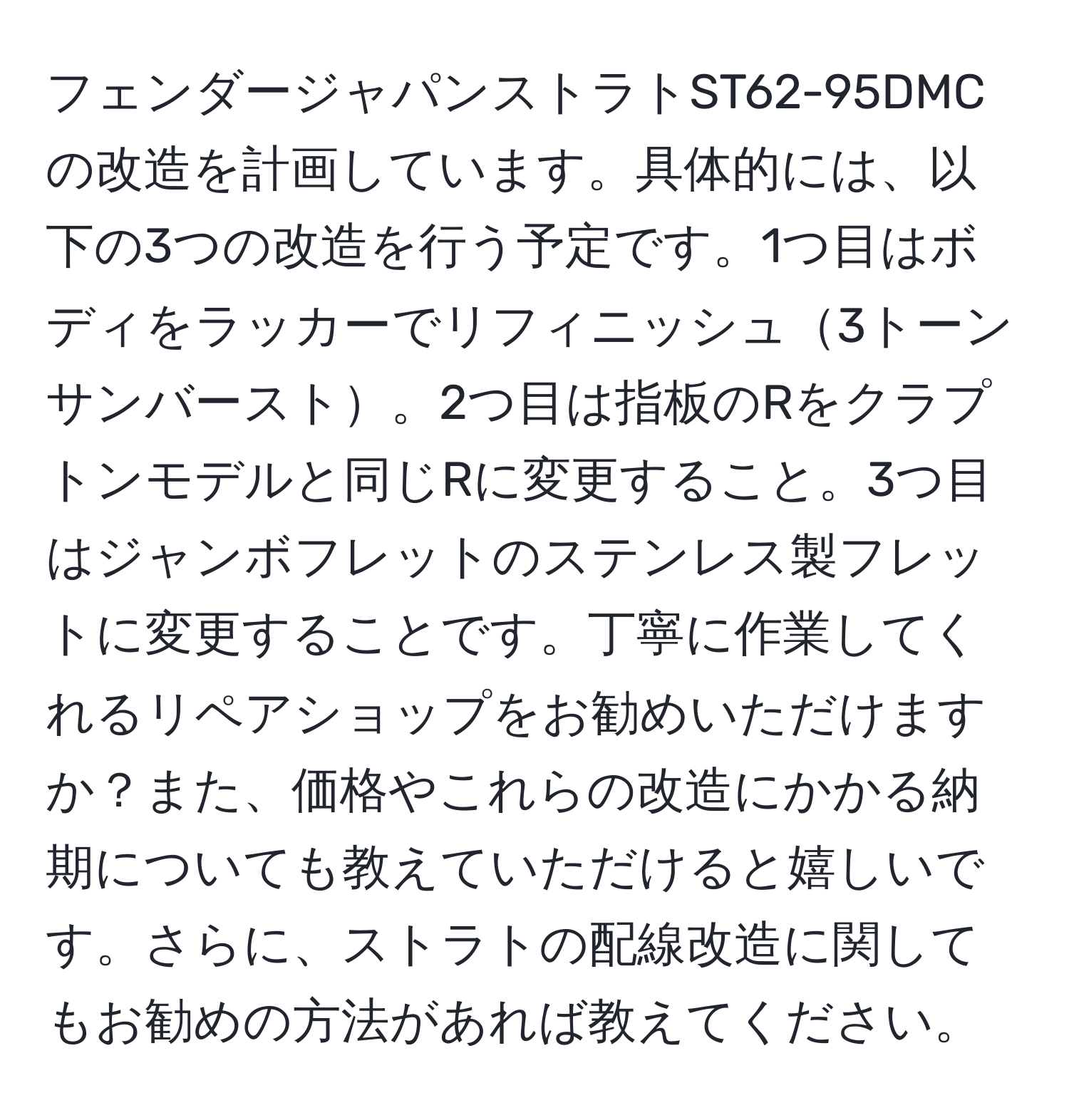 フェンダージャパンストラトST62-95DMCの改造を計画しています。具体的には、以下の3つの改造を行う予定です。1つ目はボディをラッカーでリフィニッシュ3トーンサンバースト。2つ目は指板のRをクラプトンモデルと同じRに変更すること。3つ目はジャンボフレットのステンレス製フレットに変更することです。丁寧に作業してくれるリペアショップをお勧めいただけますか？また、価格やこれらの改造にかかる納期についても教えていただけると嬉しいです。さらに、ストラトの配線改造に関してもお勧めの方法があれば教えてください。