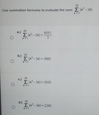 Use summation formulas to evaluate the sum: sumlimits _(k=1)^(20)(k^2-3k).
a.) sumlimits _(k=1)^(20)(k^2-3k)= 6551/3 
b.) sumlimits _(k=1)^(20)(k^2-3k)=2660
c.) sumlimits _(k=1)^(20)(k^2-3k)=3500
d.) sumlimits _(k=1)^(20)(k^2-3k)=2240