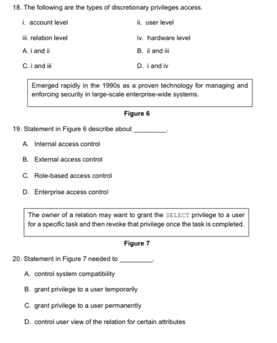 The following are the types of discretionary privileges access.
i. account level ii. user level
iii. relation level iv. hardware level
A. i and ii B. i and ⅲi
C. i and iii D. i and iv
Emerged rapidly in the 1990s as a proven technology for managing and
enforcing security in large-scale enterprise-wide systems.
Figure 6
19. Statement in Figure 6 describe about_
A. Internal access control
B. External access control
C. Role-based access control
D. Enterprise access control
The owner of a relation may want to grant the SELECT privilege to a user
for a specific task and then revoke that privilege once the task is completed.
Figure 7
20. Statement in Figure 7 needed to_ .
A. control system compatibility
B. grant privilege to a user temporarily
C. grant privilege to a user permanently
D. control user view of the relation for certain attributes