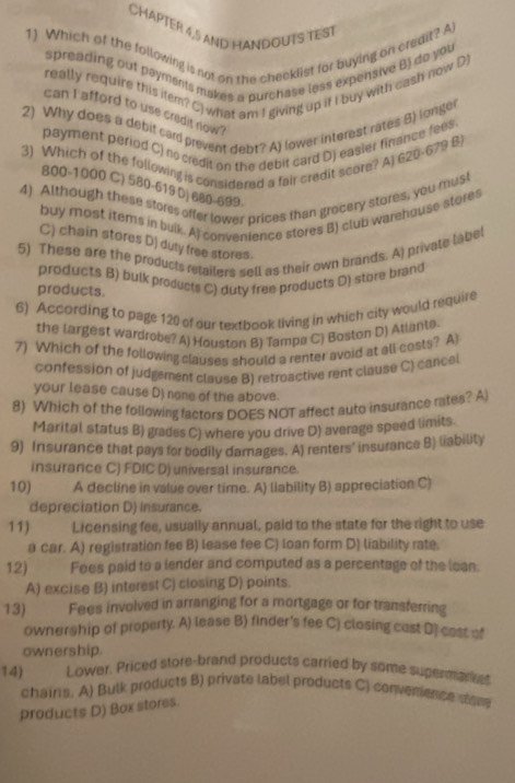 CHAPTER 4,5 AND HANDOUTS TEST
1) Which of the following is not on the checklist for buying on credit? A
spreading out payments makes a purchase less expensive B) do you
really require this item? C) what am I giving up it I buy with cash now D)
can i afford to use credit now ?
2) Why does a debil card prevent debt? A) lower interest rates 8) longer
payment period C) no credit on the debit card D) easier finance fees.
3) Which of the following is considered a fair credit score? A) 620-679 B)
800-1000 C) 580-619 D| 680-699-
4) Although these stores offer lower prices than grocery stores, you must
buy most items in buik. A) convenience stores B) club warehouse stores
C) chain stores D) duty free stores.
5) These are the products retailers sell as their own brands. A) private label
products B) bulk products C) duty free products D) store brand
products.
6) According to page 120 of our textbook living in which city would require
the largest wardrobe? A) Houston B) Tampa C) Boston D) Atlante.
7) Which of the following clauses should a renter avoid at all costs? A)
confession of judgement clause B) retroactive rent clause C) cancel
your lease cause D) none of the above.
8) Which of the following factors DOES NOT affect auto insurance rates? A
Marital status B) grades C) where you drive D) average speed limits.
9) Insurance that pays for bodily damages. A) renters' insurance B) liability
insurance C) FDIC D) universal insurance.
10) A decline in value over time. A) liability B) appreciation C)
depreciation D) insurance.
11) Licensing fee, usually annual, paid to the state for the right to use
a car. A) registration fee B) lease fee C) loan form D) liability rate.
12) Fees paid to a lender and computed as a percentage of the lean.
A) excise B) interest C) closing D) points.
13) Fees involved in arranging for a mortgage or for transferring
ownership of property. A) lease B) finder's fee C) closing cust D] cost of
ownership.
14) Lower. Priced store-brand products carried by some sugerman e
chairs. A) Bulk products B) private label products C) convenence sore
products D) Box stores.