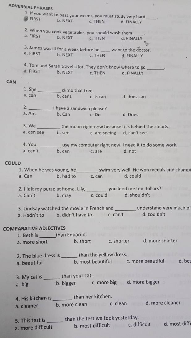 ADVERBIAL PHRASES
1. If you want to pass your exams, you must study very hard_
FIRST b. NEXT c. THEN d. FINALLY
2. When you cook vegetables, you should wash them _ .
a. FIRST b. NEXT c. THEN d. FINALLY
3. James was ill for a week before he _went to the doctor.
a. FIRST b. NEXT c. THEN d. FINALLY
4. Tom and Sarah travel a lot. They don't know where to go _.
0. FIRST b. NEXT c. THEN d. FINALLY
CAN
1. She _climb that tree.
a. can b. cans c. is can d. does can
2._ I have a sandwich please?
a.Am b. Can c. Do d. Does
3. We _the moon right now because it is behind the clouds.
a. can see b. see c. are seeing d. can't see
4. You _use my computer right now. I need it to do some work.
a. can't b. can c. are d. not
COULD
1. When he was young, he _swim very well. He won medals and champ
a. Can b. had to c. can d. could
2. I left my purse at home. Lily, _you lend me ten dollars?
a. Can't b. may c. could d. shouldn't
3. Lindsay watched the movie in French and _understand very much of
a. Hadn't to b. didn't have to c. can't d. couldn't
COMPARATIVE ADJECTIVES
1. Beth is_ than Eduardo.
a. more short b. short c. shorter d. more shorter
2. The blue dress is _than the yellow dress.
a. beautiful b. most beautiful c. more beautiful d. bea
3. My cat is _than your cat.
a. big b. bigger c. more big d. more bigger
4. His kitchen is _than her kitchen.
a. cleaner b. more clean c. clean d. more cleaner
5. This test is _than the test we took yesterday.
a. more difficult b. most difficult c. difficult d. most diff