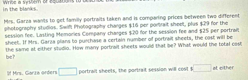 Write a system of equations to des 
in the blanks. 
Mrs. Garza wants to get family portraits taken and is comparing prices between two different 
photography studios. Swift Photography charges $16 per portrait sheet, plus $29 for the 
session fee. Lasting Memories Company charges $20 for the session fee and $25 per portrait 
sheet. If Mrs. Garza plans to purchase a certain number of portrait sheets, the cost will be 
the same at either studio. How many portrait sheets would that be? What would the total cost 
be? 
If Mrs. Garza orders □ portrait sheets, the portrait session will cost 5 :□ at either