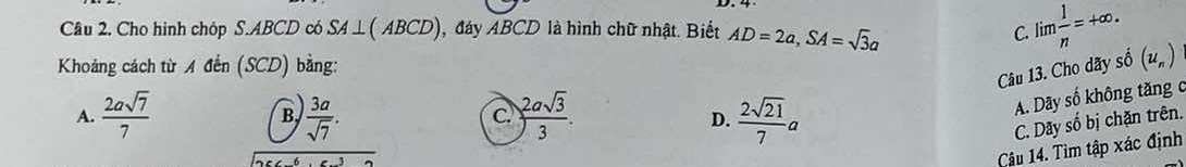 Cho hình chóp S. ABCD có SA ⊥( ABCD), đáy ABCD là hình chữ nhật. Biết AD=2a, SA=sqrt(3)a
C. lin  1/n =+∈fty. 
Khoảng cách từ A đến (SCD) bằng:
Câu 13. Cho dãy số (u_n)
B
c.
A. Dãy số không tăng c
A.  2asqrt(7)/7   3a/sqrt(7) . ) 2asqrt(3)/3 . D.  2sqrt(21)/7 a C. Dãy số bị chặn trên.
Câu 14. Tìm tập xác định