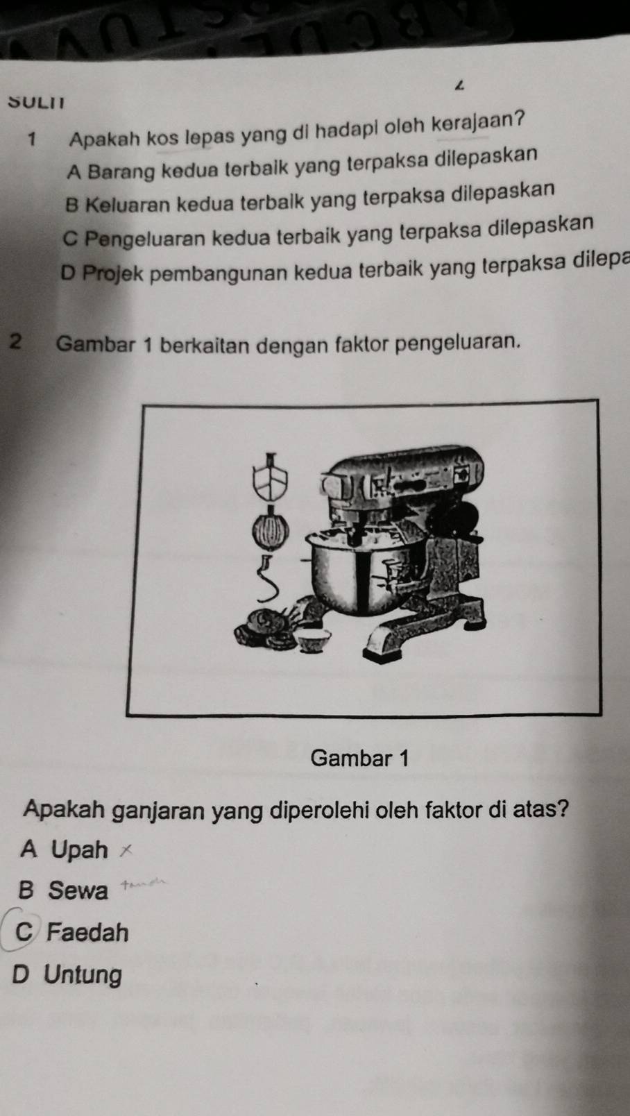 ∠
SULII
1 Apakah kos lepas yang di hadapi oleh kerajaan?
A Barang kedua terbaik yang terpaksa dilepaskan
B Keluaran kedua terbalk yang terpaksa dilepaskan
C Pengeluaran kedua terbaik yang terpaksa dilepaskan
D Projek pembangunan kedua terbaik yang terpaksa dilepa
2 Gambar 1 berkaitan dengan faktor pengeluaran.
Gambar 1
Apakah ganjaran yang diperolehi oleh faktor di atas?
A Upah
B Sewa
C Faedah
D Untung