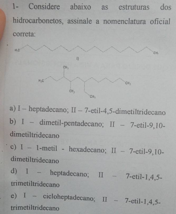 1- Considere abaixo as estruturas dos
hidrocarbonetos, assinale a nomenclatura oficial
correta:
H_1C
CH,
1)
CH_3
H_3C
CH_3
CH_3
CH_2
a) I - heptadecano; II - 7 -etil -4, 5 -dimetiltridecano
b) I - dimetil-pentadecano; II - 7 -etil -9, 10 -
dimetiltridecano
c) I - 1 -metil - hexadecano; 11 7 -etil -9, 10 -
dimetiltridecano
d) I - heptadecano; II - 7 -etil -1, 4, 5 -
trimetiltridecano
e) I - cicloheptadecano; II − 7 -etil -1, 4, 5 -
trimetiltridecano