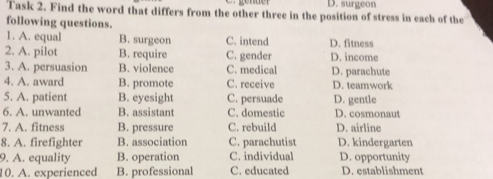 D. surgeon
Task 2. Find the word that differs from the other three in the position of stress in each of the
following questions.
1. A. equal B. surgeon C. intend D. fitness
2. A. pilot B. require C. gender D. income
3. A. persuasion B. violence C. medical D. parachute
4. A. award B. promote C. receive D. teamwork
5. A. patient B. eyesight C. persuade D. gentle
6. A. unwanted B. assistant C. domestic D. cosmonaut
7. A. fitness B. pressure C. rebuild D. airline
8. A. firefighter B. association C. parachutist D. kindergarten
9. A. equality B. operation C. individual D. opportunity
10. A. experienced B. professional C. educated D. establishment