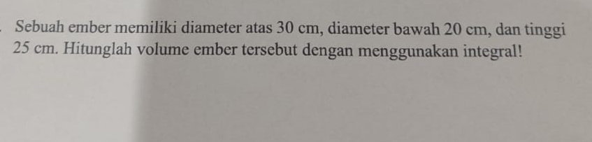 Sebuah ember memiliki diameter atas 30 cm, diameter bawah 20 cm, dan tinggi
25 cm. Hitunglah volume ember tersebut dengan menggunakan integral!