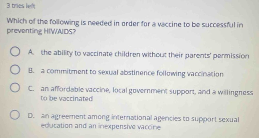 tries left
Which of the following is needed in order for a vaccine to be successful in
preventing HIV/AIDS?
A. the ability to vaccinate children without their parents’ permission
B. a commitment to sexual abstinence following vaccination
C. an affordable vaccine, local government support, and a willingness
to be vaccinated
D. an agreement among international agencies to support sexual
education and an inexpensive vaccine