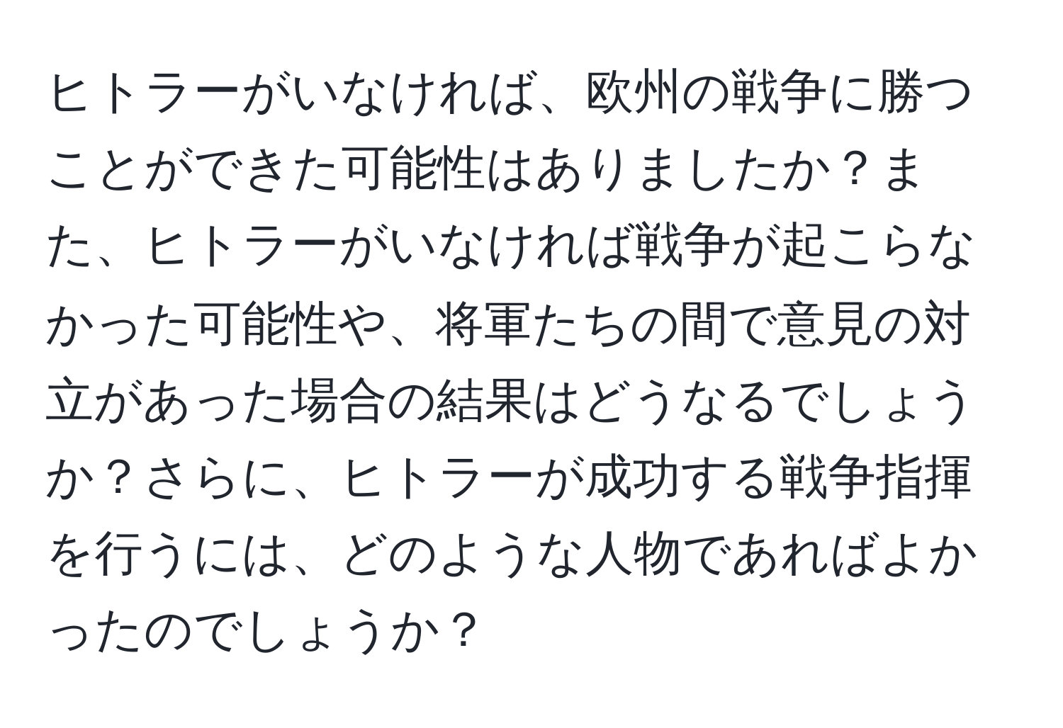 ヒトラーがいなければ、欧州の戦争に勝つことができた可能性はありましたか？また、ヒトラーがいなければ戦争が起こらなかった可能性や、将軍たちの間で意見の対立があった場合の結果はどうなるでしょうか？さらに、ヒトラーが成功する戦争指揮を行うには、どのような人物であればよかったのでしょうか？