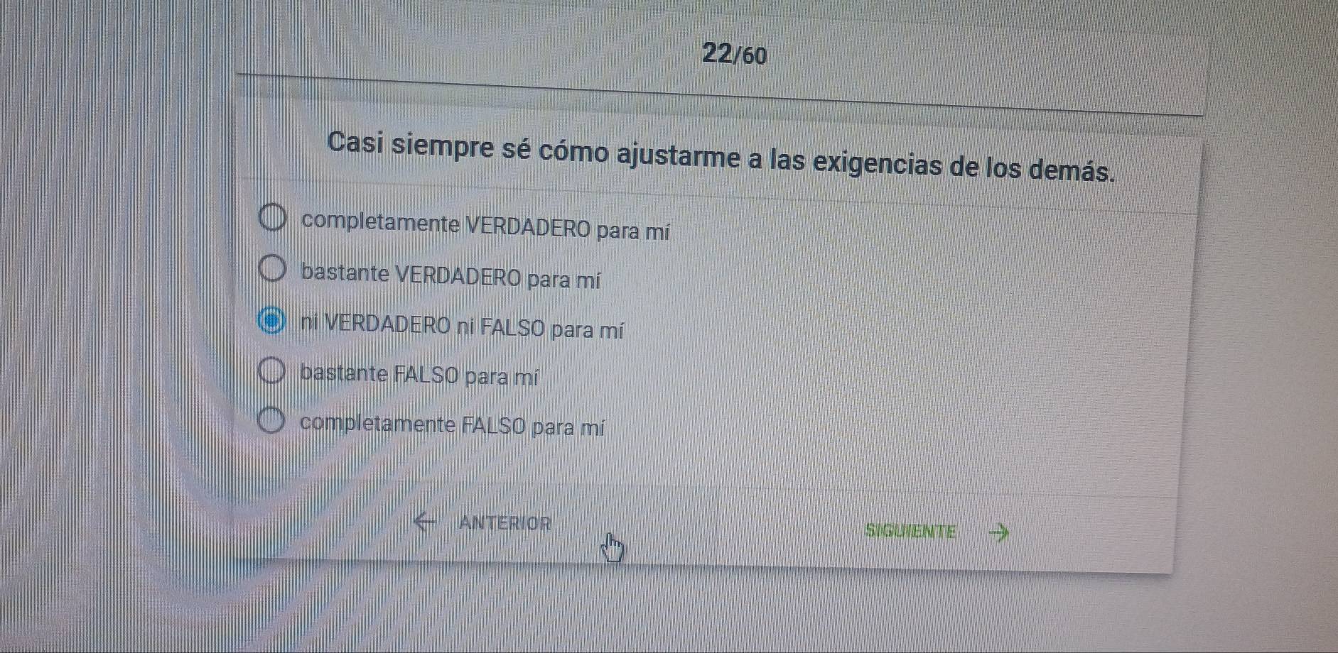 22/60
Casi siempre sé cómo ajustarme a las exigencias de los demás.
completamente VERDADERO para mí
bastante VERDADERO para mí
ni VERDADERO ni FALSO para mí
bastante FALSO para mí
completamente FALSO para mí
ANTERIOR
SIGUIENTE