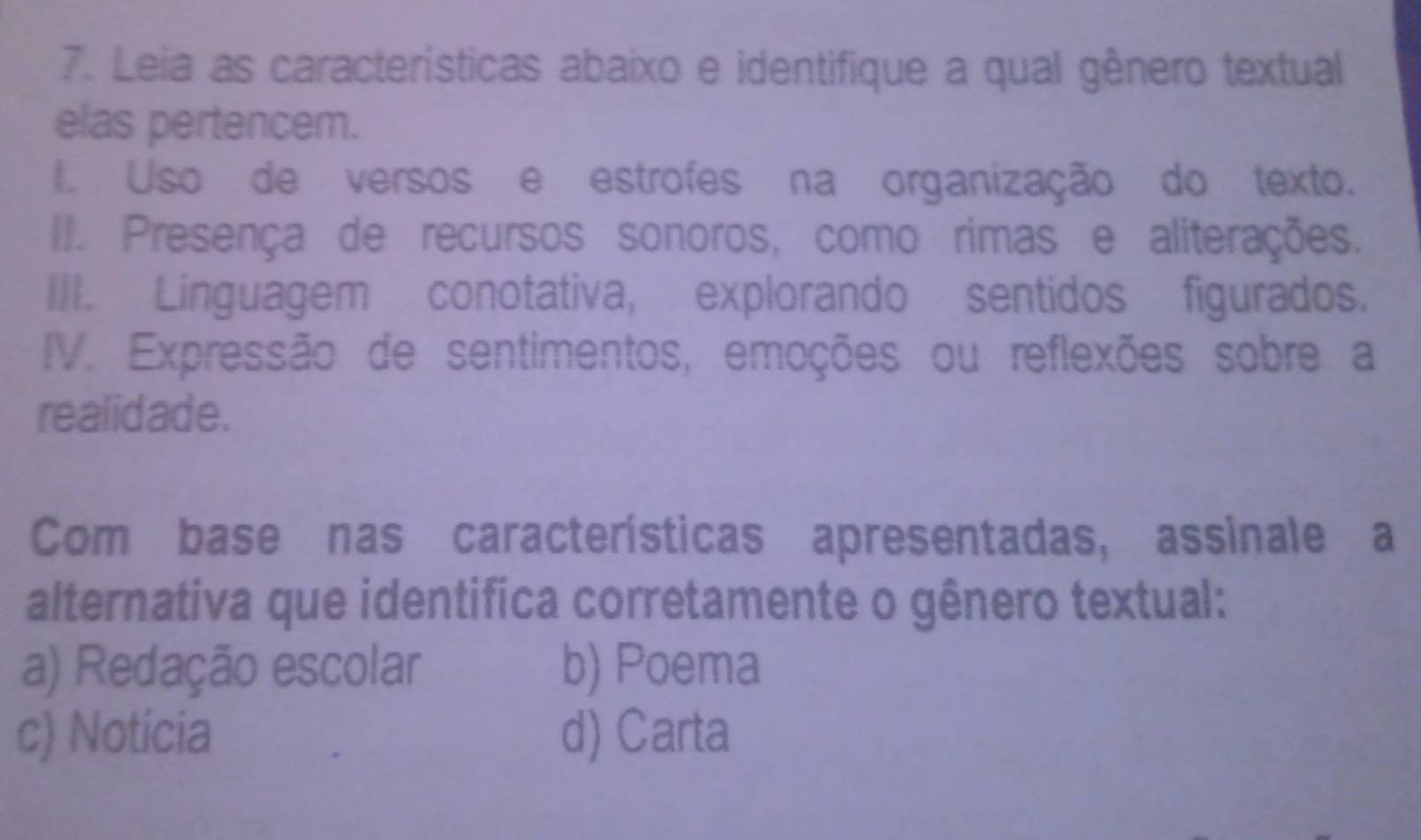 Leia as características abaixo e identifique a qual gênero textual
elas pertencem.
I. Uso de versos e estrofes na organização do texto.
II. Presença de recursos sonoros, como rimas e aliterações.
III. Linguagem conotativa, explorando sentidos figurados.
IV. Expressão de sentimentos, emoções ou reflexões sobre a
realidade.
Com base nas características apresentadas, assinale a
alternativa que identifica corretamente o gênero textual:
a) Redação escolar b) Poema
c) Notícia d) Carta