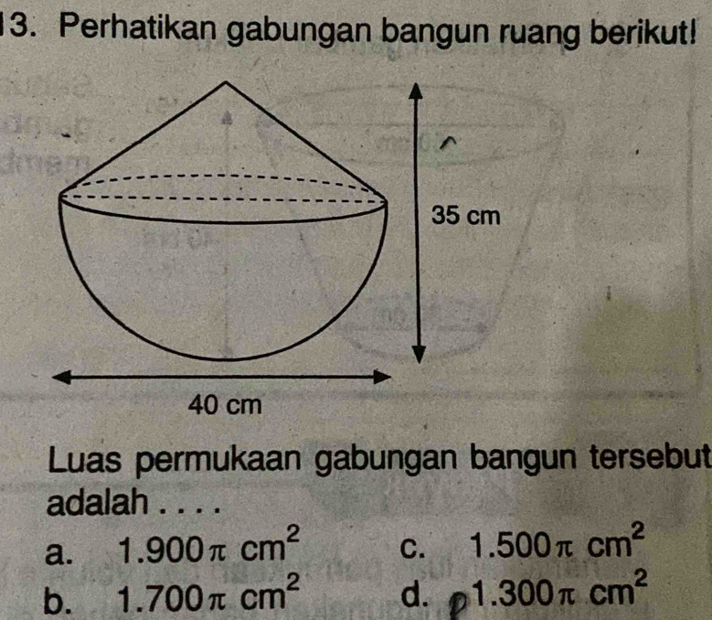 Perhatikan gabungan bangun ruang berikut!
Luas permukaan gabungan bangun tersebut
adalah . . . .
a. 1.900π cm^2 C. 1.500π cm^2
b. 1.700π cm^2 d. 1.300π cm^2