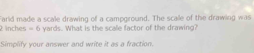 Farid made a scale drawing of a campground. The scale of the drawing was
2 inches =6 yards. What is the scale factor of the drawing? 
Simplify your answer and write it as a fraction.