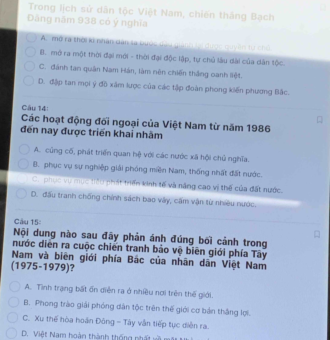 Trong lịch sử dân tộc Việt Nam, chiến thắng Bạch
Đãăng năm 938 có ý nghĩa
A. mở ra thời kì nhân dân ta bước đầu giành lại được quyền tự chủ.
B. mở ra một thời đại mới - thời đại độc lập, tự chủ lâu dài của dân tộc.
C. đánh tan quân Nam Hán, làm nên chiến thắng oanh liệt.
D. đập tan mọi ý đồ xâm lược của các tập đoàn phong kiến phương Bắc.
Câu 14:
Các hoạt động đối ngoại của Việt Nam từ năm 1986
đến nay được triển khai nhằm
A. củng cố, phát triển quan hệ với các nước xã hội chủ nghĩa.
B. phục vụ sự nghiệp giải phóng miền Nam, thống nhất đất nước.
C. phục vụ mục tiêu phát triển kinh tế và nâng cao vị thế của đất nước.
D. đấu tranh chống chính sách bao vây, cấm vận từ nhiều nước.
Câu 15:
Nội dung nào sau đây phản ánh đúng bối cảnh trong
nước diễn ra cuộc chiến tranh bảo vệ biên giới phía Tây
Nam và biên giới phía Bắc của nhân dân Việt Nam
(1975-1979)?
A. Tình trạng bất ổn diễn ra ở nhiều nơi trên thế giới.
B. Phong trào giải phóng dân tộc trên thế giới cơ bản thắng lợi.
C. Xu thế hòa hoãn Đông - Tây vẫn tiếp tục diễn ra.
D. Việt Nam hoàn thành thống nhất về m