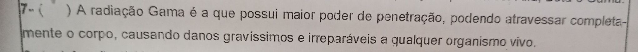 7-( ) A radiação Gama é a que possui maior poder de penetração, podendo atravessar completa- 
imente o corpo, causando danos gravíssimos e irreparáveis a qualquer organismo vivo.