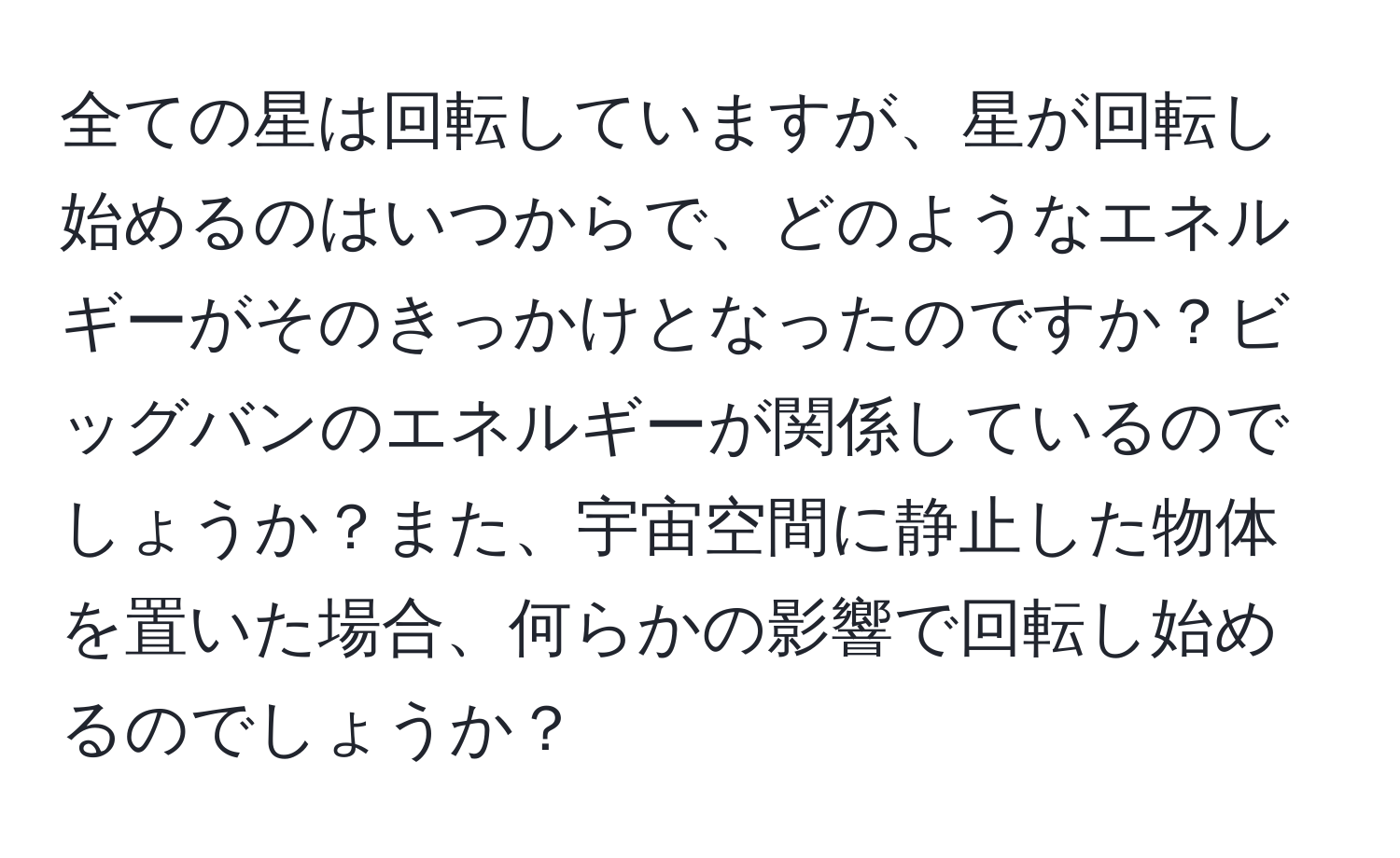 全ての星は回転していますが、星が回転し始めるのはいつからで、どのようなエネルギーがそのきっかけとなったのですか？ビッグバンのエネルギーが関係しているのでしょうか？また、宇宙空間に静止した物体を置いた場合、何らかの影響で回転し始めるのでしょうか？