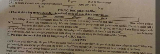 D. A & B are correct
25. The south Vietnam was completely liberated_ C. goes April 30° , 1975.
A. on B. in PHÀN C: ĐQC HIÊU (3.0 điểm) C. at D. to
J. Chọn từ thích hợp trong ô dưới đây vào mỗi chỗ trống đễ hoàn thành đoạn văn sau.
feel peaceful villagers Rrow
My village is about 50 kilometers from the city center. It is a very beautiful and (26) fresh place where people
_(27)_ flowers and vegetables only. It's very famous for its pretty roses and picturesque scenes. The air is quite (28 )
; however, the smell of the roses make people (29) cool. In spring, my village looks like a carpet with
plenty of colors. Tourists come to visit it so often. Nowadays, with electricity, it doesn't take the (30)
water the roses. And even at night, people can walk along the path and enjoy the fresh smell of the flowers. much time to
II. Đọc đoạn văn sau và chọn đáp án đúng trong số A, B, C hoặc D.
ROUTINES
Think about your daily life. Do you follow the same read or work every day? Do you sit in the same place in class? When you
get dressed, do you always put the same leg or arm in first? You probably do, because we all have routines in our lives.
Routines save time and energy because you do them without thinking, that's why they are so important in the morning when your
brain isn't active. Here's Jo talking about her morning routine