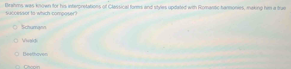 Brahms was known for his interpretations of Classical forms and styles updated with Romantic harmonies, making him a true
successor to which composer?
Schumann
Vivaldi
Beethoven
Chopin