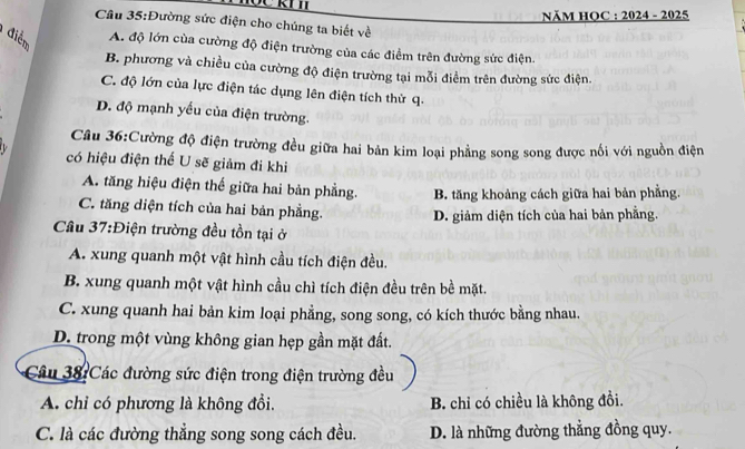 NăM HOC : 2024 - 2025
Câu 35:Đường sức điện cho chúng ta biết về
điểm A. độ lớn cùa cường độ điện trường của các điểm trên đường sức điện.
B. phương và chiều của cường độ điện trường tại mỗi điểm trên đường sức điện.
C. độ lớn của lực điện tác dụng lên điện tích thử q.
D. độ mạnh yếu của điện trường.
Câu 36:Cường độ điện trường đều giữa hai bản kim loại phẳng song song được nổi với nguồn điện
có hiệu điện thể U sẽ giảm đi khi
A. tăng hiệu điện thế giữa hai bản phẳng. B. tăng khoảng cách giữa hai bản phẳng.
C. tăng diện tích của hai bản phẳng. D. giảm diện tích của hai bản phẳng.
Câu 37:Điện trường đều tồn tại ở
A. xung quanh một vật hình cầu tích điện đều.
B. xung quanh một vật hình cầu chì tích điện đều trên bề mặt.
C. xung quanh hai bản kim loại phẳng, song song, có kích thước bằng nhau.
D. trong một vùng không gian hẹp gần mặt đất.
Câu 38:Các đường sức điện trong điện trường đều
A. chỉ có phương là không đổi. B. chỉ có chiều là không đồi.
C. là các đường thẳng song song cách đều. D. là những đường thẳng đồng quy.