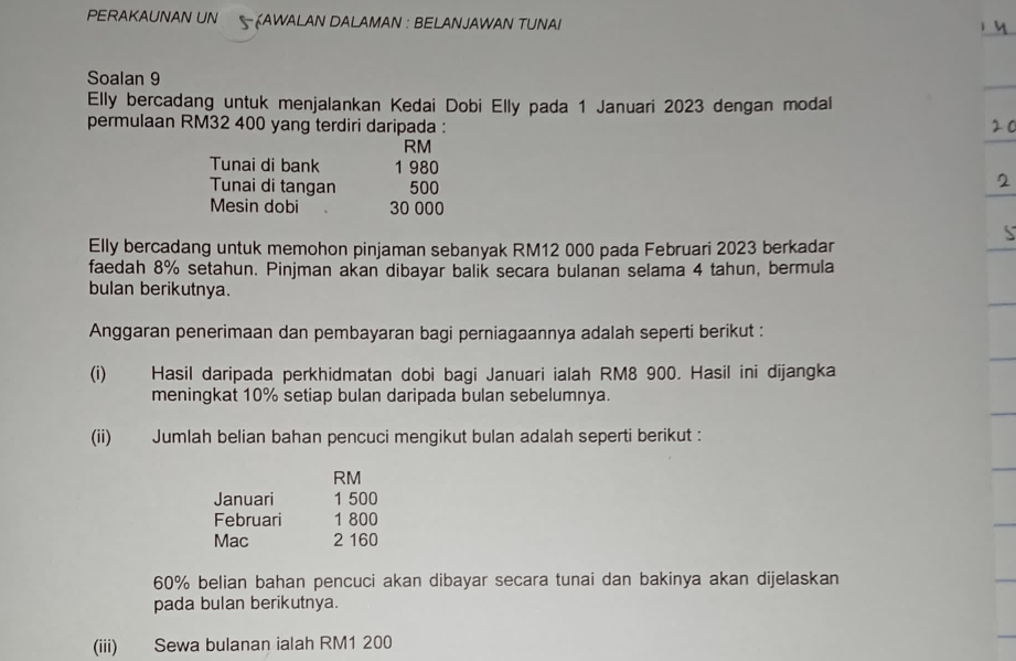 PERAKAUNAN UN KAWALAN DALAMAN : BELANJAWAN TUNAI 
Soalan 9 
Elly bercadang untuk menjalankan Kedai Dobi Elly pada 1 Januari 2023 dengan modal 
permulaan RM32 400 yang terdiri daripada :
RM
Tunai di bank 1 980
Tunai di tangan 500
Mesin dobi 30 000
Elly bercadang untuk memohon pinjaman sebanyak RM12 000 pada Februari 2023 berkadar 
faedah 8% setahun. Pinjman akan dibayar balik secara bulanan selama 4 tahun, bermula 
bulan berikutnya. 
Anggaran penerimaan dan pembayaran bagi perniagaannya adalah seperti berikut : 
(i) Hasil daripada perkhidmatan dobi bagi Januari ialah RM8 900. Hasil ini dijangka 
meningkat 10% setiap bulan daripada bulan sebelumnya. 
(ii) Jumlah belian bahan pencuci mengikut bulan adalah seperti berikut :
RM
Januari 1 500
Februari 1 800
Mac 2 160
60% belian bahan pencuci akan dibayar secara tunai dan bakinya akan dijelaskan 
pada bulan berikutnya. 
(iii) Sewa bulanan ialah RM1 200