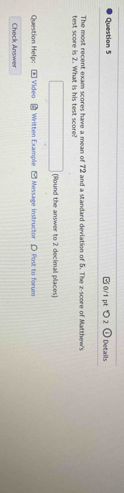 つ 2 Details 
The most recent exam scores have a mean of 72 and a standard deviation of 5. The z-score of Matthew's 
test score is 2. What is his test score? 
(Round the answer to 2 decimal places) 
Question Help: Video Written Example - Message instructor 〇 Post to forum 
Check Answer