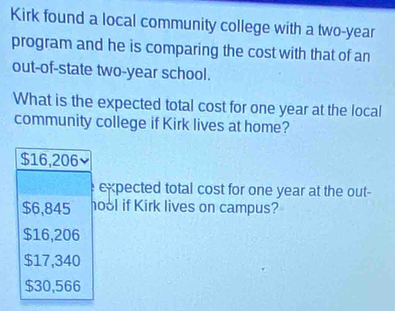 Kirk found a local community college with a two-year
program and he is comparing the cost with that of an
out-of-state two-year school.
What is the expected total cost for one year at the local
community college if Kirk lives at home?
$16,206
expected total cost for one year at the out-
$6,845 hool if Kirk lives on campus?
$16,206
$17,340
$30,566