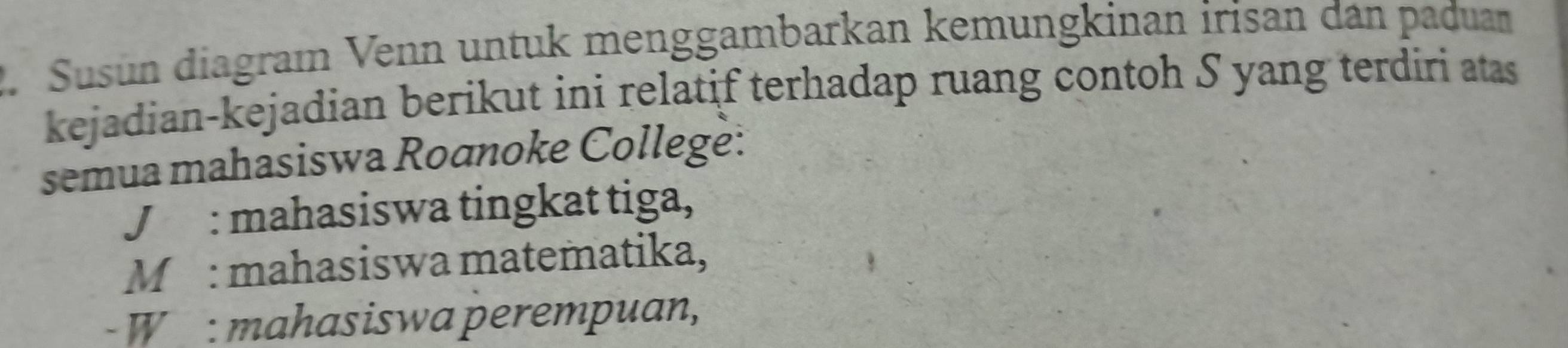 Susun diagraı Venn untuk menggambarkan kemungkinan irisan dan paduam
kejadian-kejadian berikut ini relatif terhadap ruang contoh S yang terdiri atas
semua mahasiswa Roanoke College:
J : mahasiswa tingkat tiga,
M : mahasiswa matematika,
- W : mahasiswa perempuan,