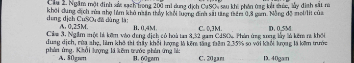 Cầu 2. Ngâm một đinh sắt sạch trong 200 ml dung dịch CuSO, sau khi phản ứng kết thúc, lấy đinh sắt ra
khỏi dung dịch rửa nhẹ làm khô nhận thầy khổi lượng đinh sắt tăng thêm 0,8 gam. Nồng độ mol/lít của
dung dịch CuSO₄ đã dùng là:
A. 0,25M. B. 0,4M. C. 0,3M. D. 0,5M.
Câu 3. Ngâm một lá kẽm vào dung dịch có hoà tan 8, 32 gam CdSO₄. Phản ứng xong lấy lá kẽm ra khỏi
dung dịch, rừa nhẹ, làm khô thì thấy khối lượng lá kẽm tăng thêm 2, 35% so với khối lượng lá kẽm trước
phản ứng. Khối lượng lá kẽm trước phản ứng là:
A. 80gam B. 60gam C. 20gam D. 40gam