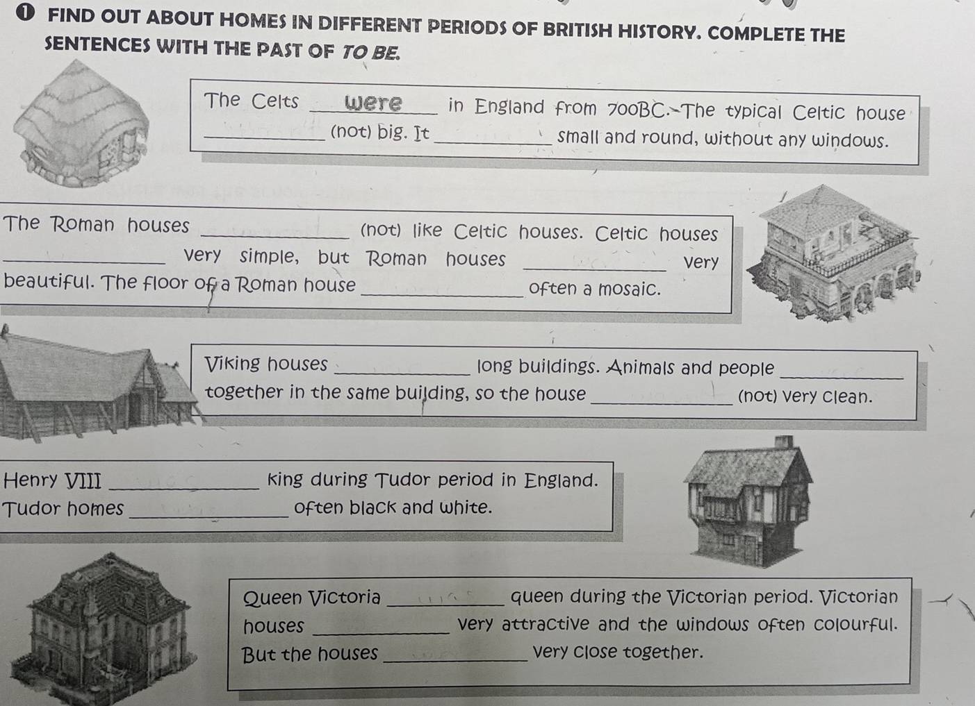 ❶ FIND OUT ABOUT HOMES IN DIFFERENT PERIODS OF BRITISH HISTORY. COMPLETE THE 
SENTENCES WITH THE PAST OF TO BE. 
The Celts _were in England from 700BC. The typical Celtic house 
_(not) big. It_ small and round, without any windows. 
The Roman houses _(not) like Celtic houses. Celtic houses 
_very simple, but Roman houses _very 
beautiful. The floor of a Roman house _often a mosaic. 
Viking houses_ long buildings. Animals and people_ 
together in the same building, so the house _(not) very clean. 
Henry VIII _king during Tudor period in England. 
Tudor homes _often black and white. 
Queen Victoria _queen during the Victorian period. Victorian 
houses _very attractive and the windows often colourful. 
But the houses _very close together.