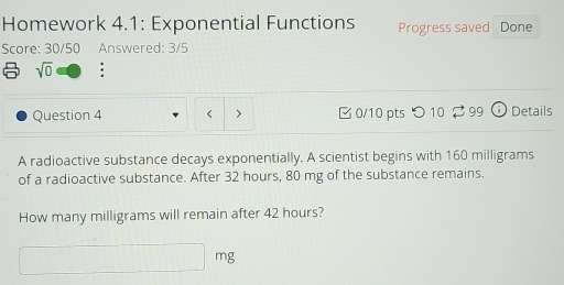 Homework 4.1: Exponential Functions Progress saved Done 
Score: 30/50 Answered: 3/5 
sqrt(0) : 
Question 4 < > 0/10 pts つ 10 99 i Details 
A radioactive substance decays exponentially. A scientist begins with 160 milligrams
of a radioactive substance. After 32 hours, 80 mg of the substance remains. 
How many milligrams will remain after 42 hours?
mg