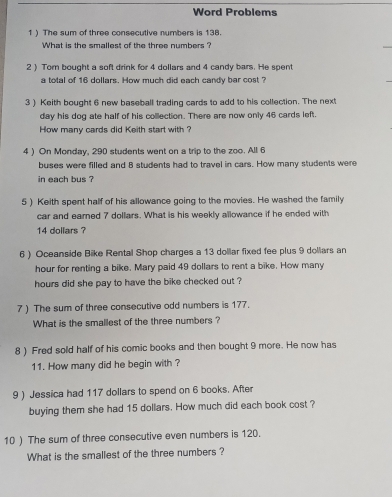 Word Problems 
1 ) The sum of three consecutive numbers is 138. 
What is the smallest of the three numbers ? 
2 ) Tom bought a soft drink for 4 dollars and 4 candy bars. He spent 
a total of 16 dollars. How much did each candy bar cost ? 
3 ) Keith bought 6 new baseball trading cards to add to his collection. The next 
day his dog ate half of his collection. There are now only 46 cards left. 
How many cards did Keith start with ? 
4 ) On Monday, 290 students went on a trip to the zoo. All 6
buses were filled and 8 students had to travel in cars. How many students were 
in each bus ? 
5 ) Keith spent half of his allowance going to the movies. He washed the family 
car and earned 7 dollars. What is his weekly allowance if he ended with
14 dollars ? 
6 ) Oceanside Bike Rental Shop charges a 13 dollar fixed fee plus 9 dollars an
hour for renting a bike. Mary paid 49 dollars to rent a bike. How many
hours did she pay to have the bike checked out ? 
7) The sum of three consecutive odd numbers is 177. 
What is the smallest of the three numbers ? 
8 ) Fred sold half of his comic books and then bought 9 more. He now has 
11. How many did he begin with ? 
9 ) Jessica had 117 dollars to spend on 6 books. After 
buying them she had 15 dollars. How much did each book cost ? 
10 ) The sum of three consecutive even numbers is 120. 
What is the smallest of the three numbers ?