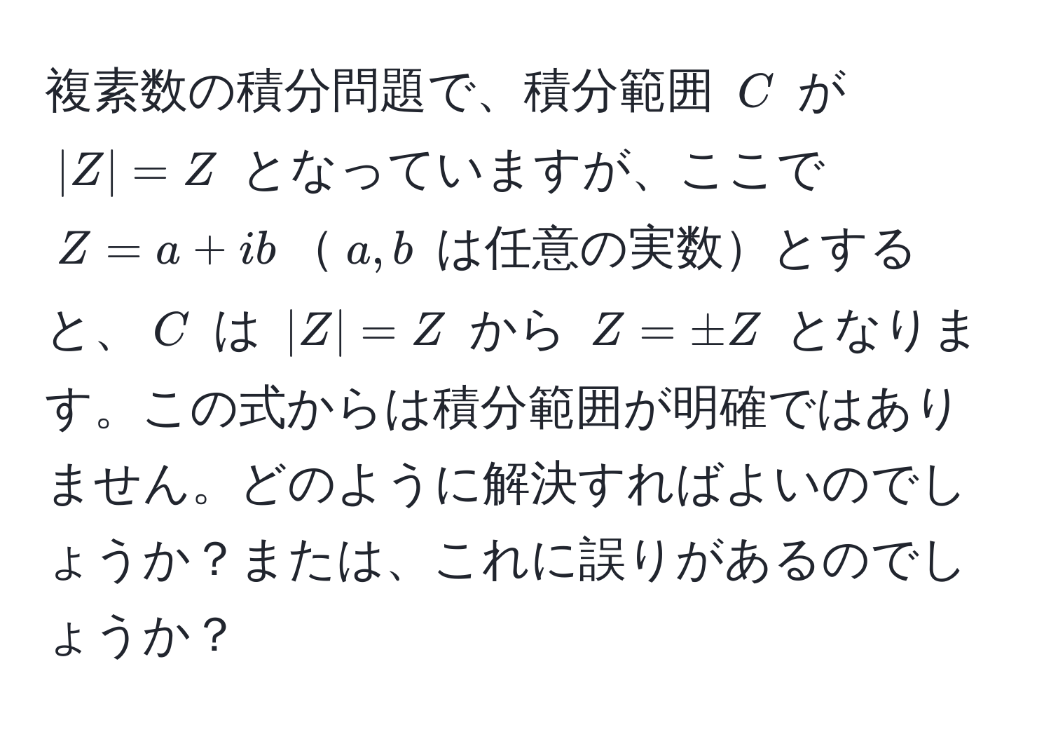 複素数の積分問題で、積分範囲 $C$ が $|Z|=Z$ となっていますが、ここで $Z=a+ib$$a, b$ は任意の実数とすると、$C$ は $|Z|=Z$ から $Z=± Z$ となります。この式からは積分範囲が明確ではありません。どのように解決すればよいのでしょうか？または、これに誤りがあるのでしょうか？