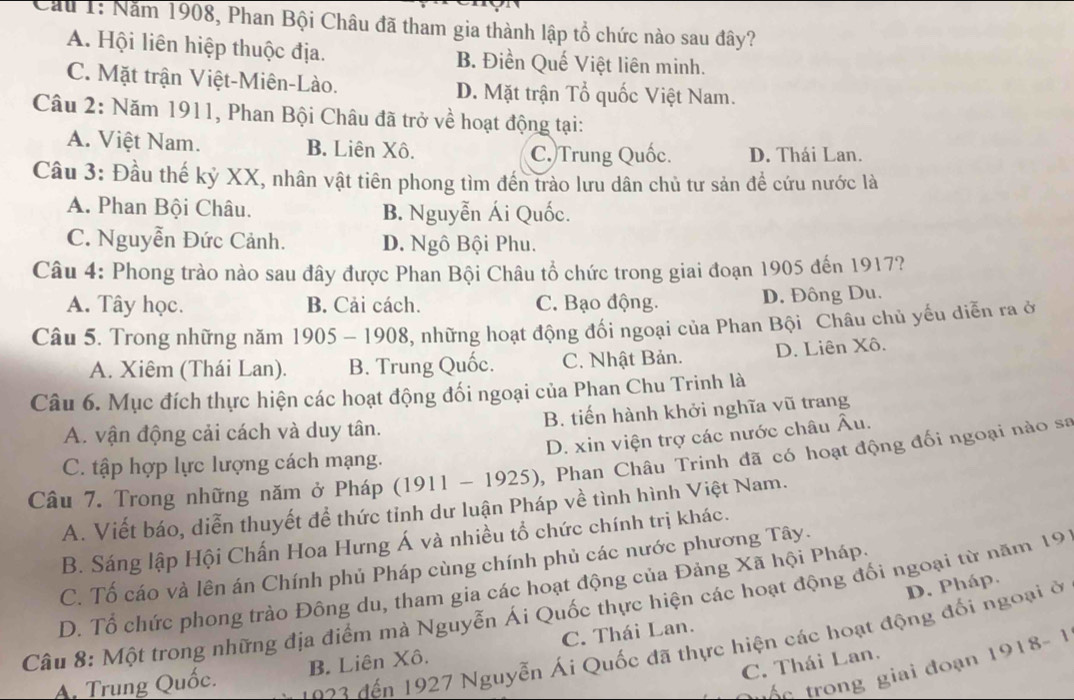 Cáu 1: Năm 1908, Phan Bội Châu đã tham gia thành lập tổ chức nào sau đây?
A. Hội liên hiệp thuộc địa. B. Điền Quế Việt liên minh.
C. Mặt trận Việt-Miên-Lào. D. Mặt trận Tổ quốc Việt Nam.
Câu 2: Năm 1911, Phan Bội Châu đã trở về hoạt động tại:
A. Việt Nam. B. Liên Xô. C. Trung Quốc. D. Thái Lan.
Cầu 3: Đầu thế kỷ XX, nhân vật tiên phong tìm đến trào lưu dân chủ tư sản để cứu nước là
A. Phan Bội Châu. B. Nguyễn Ái Quốc.
C. Nguyễn Đức Cảnh. D. Ngô Bội Phu.
Câu 4: Phong trào nào sau đây được Phan Bội Châu tổ chức trong giai đoạn 1905 đến 1917?
A. Tây học. B. Cải cách. C. Bạo động. D. Đông Du.
Câu 5. Trong những năm 1905-1908 3, những hoạt động đối ngoại của Phan Bội Châu chủ yếu diễn ra ở
A. Xiêm (Thái Lan). B. Trung Quốc. C. Nhật Bản. D. Liên Xô.
Câu 6. Mục đích thực hiện các hoạt động đối ngoại của Phan Chu Trinh là
A. vận động cải cách và duy tân. B. tiến hành khởi nghĩa vũ trang
D. xin viện trợ các nước châu Âu.
Câu 7. Trong những năm ở Pháp (1911-1925) , Phan Châu Trinh đã có hoạt động đối ngoại nào sa
C. tập hợp lực lượng cách mạng.
A. Viết báo, diễn thuyết để thức tỉnh dư luận Pháp về tình hình Việt Nam.
B. Sáng lập Hội Chấn Hoa Hưng Á và nhiều tổ chức chính trị khác.
C. Tố cáo và lên án Chính phủ Pháp cùng chính phủ các nước phương Tây.
D. Pháp.
D. Tổ chức phong trào Đông du, tham gia các hoạt động của Đảng Xã hội Pháp.
Câu 8: Một trong những địa điểm mà Nguyễn Ái Quốc thực hiện các hoạt động đối ngoại từ năm 19
02 2  đến 1927 Nguyễn Ái Quốc đã thực hiện các hoạt động đối ngoại ở
A Trung Quốc. B. Liên Xô. C. Thái Lan.
C. Thái Lan.
t ố  c trong giai đoạn 1918-1